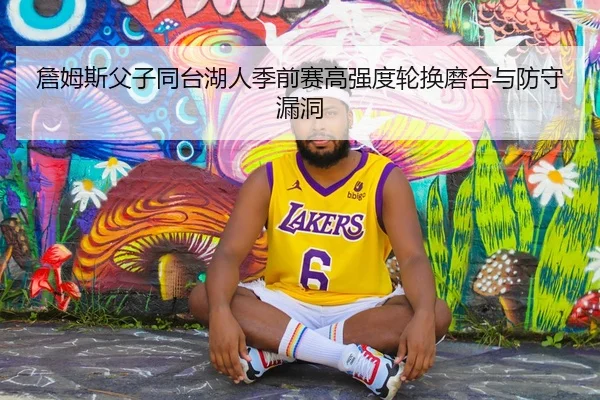 詹姆斯父子同台湖人季前赛高强度轮换磨合与防守漏洞