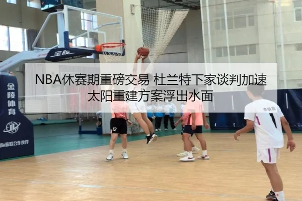 NBA休赛期重磅交易 杜兰特下家谈判加速 太阳重建方案浮出水面