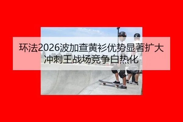 环法2026波加查黄衫优势显著扩大 冲刺王战场竞争白热化