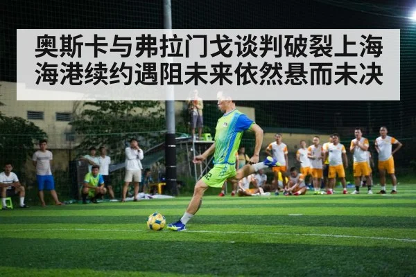 奥斯卡与弗拉门戈谈判破裂上海海港续约遇阻未来依然悬而未决